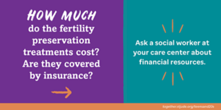 How much do the fertility preservation treatments cost? Are they covered by insurance? Ask a social worker at your care center about financial resources.