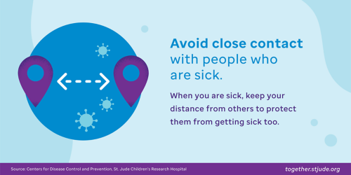 Avoid close contact. Avoid close contact with people who are sick. When you are sick, keep your distance from others to protect them from getting sick too.