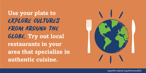 Use your plate to explore cultures from around the globe. Try out local restaurants in your area that specialize in authentic cuisine.